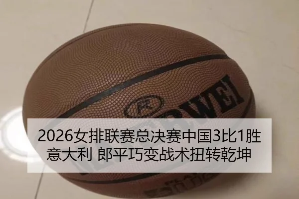 2026女排联赛总决赛中国3比1胜意大利 郎平巧变战术扭转乾坤