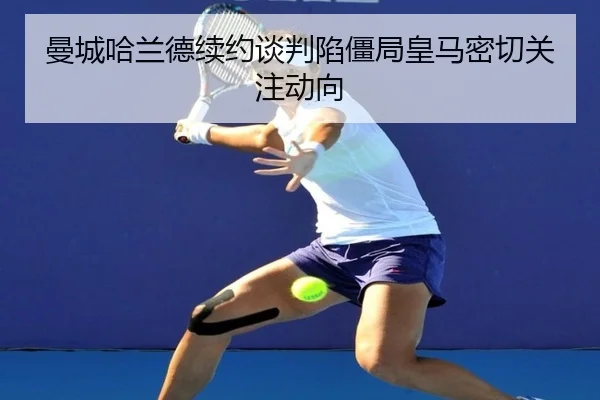 曼城哈兰德续约谈判陷僵局皇马密切关注动向