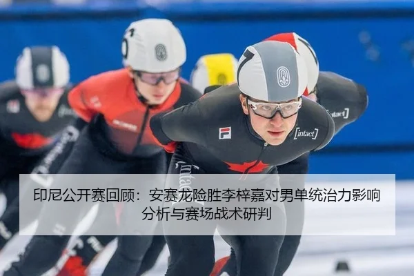 印尼公开赛回顾：安赛龙险胜李梓嘉对男单统治力影响分析与赛场战术研判