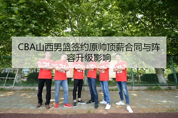 CBA山西男篮签约原帅顶薪合同与阵容升级影响