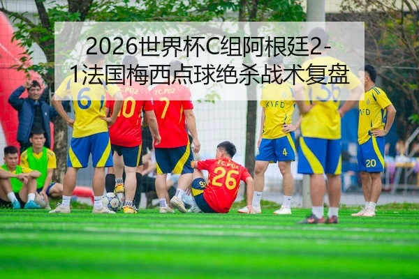 2026世界杯C组阿根廷2-1法国梅西点球绝杀战术复盘